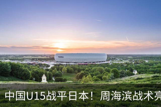 中国U15战平日本！周海滨战术亮眼，韧性超龄
