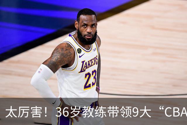 太厉害！36岁教练带领9大“CBA弃将” 掀翻2大冠军球队