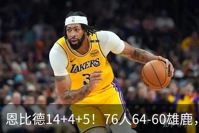 恩比德14+4+5！76人64-60雄鹿，看数据：他是头号功臣！