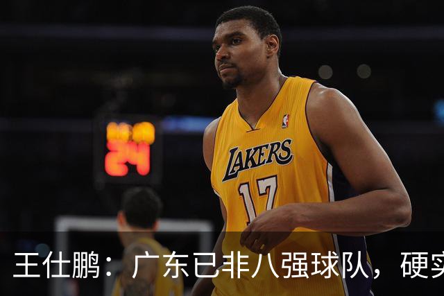 王仕鹏：广东已非八强球队，硬实力不强，本土无人能一场拿30分