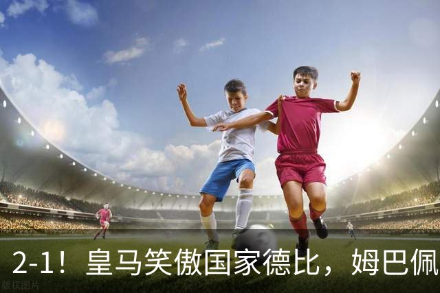 2-1！皇马笑傲国家德比，姆巴佩梅开二度攻陷诺坎普