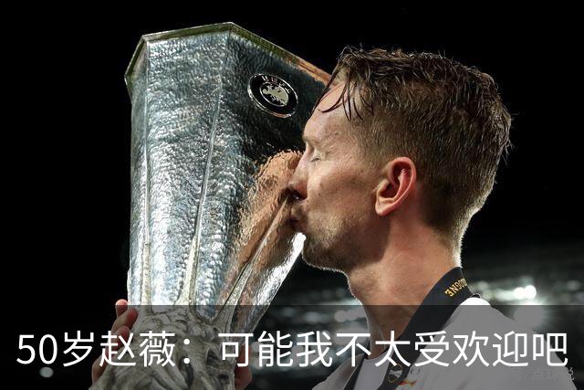 50岁赵薇：可能我不太受欢迎吧